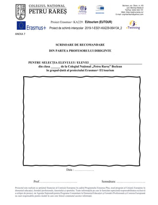 Proiect Erasmus+ KA229: EUtourism (EUTOUR)
Proiect de schimb interșcolar 2019-1-ES01-KA229-064134_2
Proiectul este realizat cu sprijinul financiar al Comisiei Europene în cadrul Programului Erasmus Plus, noul program al Uniunii Europene în
domeniul educației, formării profesionale, tineretului și sportului. Toate informaţiile pe care le furnizăm reprezintă responsabilitatea exclusivă
a echipei de proiect, iar Agenţia Naţională pentru Programe Comunitare în Domeniul Educaţiei şi Formării Profesionale şi Comisia Europeană
nu sunt responsabile pentru modul în care este folosit conţinutul acestor informaţii.
ANEXA 7
SCRISOARE DE RECOMANDARE
DIN PARTEA PROFESORULUI DIRIGINTE
PENTRU SELECȚIA ELEVULUI / ELEVEI __________________________________
din clasa ______ de la Colegiul Național „Petru Rareș” Beclean
în grupul-țintă al proiectului Erasmus+ EUtourism
Data : ……………….
Prof………………………………. Semnătura: ……………………….
 