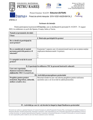 Proiect Erasmus+ KA229: EUtourism (EUTOUR)
Proiect de schimb interșcolar 2019-1-ES01-KA229-064134_2
Proiectul este realizat cu sprijinul financiar al Comisiei Europene în cadrul Programului Erasmus Plus, noul program al Uniunii Europene în
domeniul educației, formării profesionale, tineretului și sportului. Toate informaţiile pe care le furnizăm reprezintă responsabilitatea exclusivă
a echipei de proiect, iar Agenţia Naţională pentru Programe Comunitare în Domeniul Educaţiei şi Formării Profesionale şi Comisia Europeană
nu sunt responsabile pentru modul în care este folosit conţinutul acestor informaţii.
ANEXA 1
Scrisoare de intenție
Pentru participarea la proiectul EUtourism, care se desfășoară în perioada 01.10.2019 – 31 august
2022, în colaborare cu școli din Spania, Croația, Italia și Turcia.
Numele și prenumele elevului:
Clasa:
I. Motivația participării la proiect
De ce doriți să participați la
acest proiect?
De ce consideraţi că sunteți
persoana potrivită pentru a fi
selectată?
Enumerați 3 aspecte care vă caracterizează sau/și care ar putea susține
implicarea dumneavoastră în proiect.
1.
2.
3.
Ce așteptări aveți de la acest
proiect?
II. Experiență în utilizarea TIC în procesul instructiv-educativ
Care este experiența
dumneavoastră în utilizarea
mijloacelor TIC? Exemplificați.
III. Activități premergătoare proiectului
Pregătire pentru proiect
(tematică, lingvistică, culturală,
ateliere creative etc.)
Descrieți modul în care veți efectua pregătirea pentru realizarea
sarcinilor care o să vă revină în cadrul proiectului.
IV. Activități pe care le veți derula în timpul și după finalizarea proiectului
 