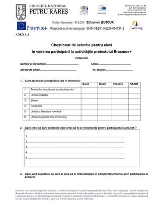 Proiect Erasmus+ KA229: EUtourism (EUTOUR)
Proiect de schimb interșcolar 2019-1-ES01-KA229-064134_2
Proiectul este realizat cu sprijinul financiar al Comisiei Europene în cadrul Programului Erasmus Plus, noul program al Uniunii Europene în
domeniul educației, formării profesionale, tineretului și sportului. Toate informaţiile pe care le furnizăm reprezintă responsabilitatea exclusivă
a echipei de proiect, iar Agenţia Naţională pentru Programe Comunitare în Domeniul Educaţiei şi Formării Profesionale şi Comisia Europeană
nu sunt responsabile pentru modul în care este folosit conţinutul acestor informaţii.
ANEXA 2
Chestionar de selectie pentru elevi
în vederea participării la activitățile proiectului Erasmus+
EUtourism
Numele și prenumele…………………........................ Clasa……………………………..............
Adresa de email…………………………..................... Nr. telefon……………………..............
1. Cum apreciezi cunoștințele tale în domeniul:
Bune Medii Precare NS/NR
1 Tehnicilor de utilizare a calculatorului
2 Limba engleză
3 Științe
4 Geografie
5 Limba și literatura română
6 Utilizarea platformei eTwinning
2. Care crezi ca sunt abilitatile care crezi că te-ar recomanda pentru participarea la proiect ?
1. ...................................................................................................................................
2. ...................................................................................................................................
3.....................................................................................................................................
4. ...................................................................................................................................
5. ...................................................................................................................................
3. Care sunt aspectele pe care ai vrea să le îmbunătățești în comportamentul tău prin participarea la
proiect?
 