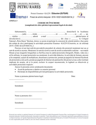 Proiect Erasmus+ KA229: EUtourism (EUTOUR)
Proiect de schimb interșcolar 2019-1-ES01-KA229-064134_2
Proiectul este realizat cu sprijinul financiar al Comisiei Europene în cadrul Programului Erasmus Plus, noul program al Uniunii Europene în
domeniul educației, formării profesionale, tineretului și sportului. Toate informaţiile pe care le furnizăm reprezintă responsabilitatea exclusivă
a echipei de proiect, iar Agenţia Naţională pentru Programe Comunitare în Domeniul Educaţiei şi Formării Profesionale şi Comisia Europeană
nu sunt responsabile pentru modul în care este folosit conţinutul acestor informaţii.
ANEXA 3
CERERE DE ÎNSCRIERE
(completată de către părinte/reprezentant legal al elevului)
Subsemnatul/a, ……………………………………..……………, domiciliat/ă în localitatea
……………….., judeţ ….…., strada ………………………., nr. ………, bl. ………., sc. ….,et. …, ap.
…. telefon …………………, adresă e-mail …………….……………………......, părinte/tutore al
elevului/elevei..................................................................................., din clasa a _______ la Colegiul
Național „Petru Rareș” Beclean, doresc ca acesta să participe la concursul de selecţie pentru a face parte
din echipa de elevi participanți la activitățile proiectului Erasmus+ KA229 EUtourism, nr. de referință
2019-1-ES01-KA229-064134_2.
Precizez că am luat notă de prevederile procedurii de selecţie din proiectul menţionat mai sus şi
sunt de acord cu acestea. Menționez că sunt de acord ca sunt de acord ca materialele realizate - secvenţele
filmate şi/sau imaginile fotografiate cu fiul/fiica mea în cadrul proiectului (fotografii, filmări, video etc.)
să fie utilizate, în scopul proiectului sus-menţionat, în activităţi didactice, în activităţi de formare, precum
şi în competiţii, acţiuni de multiplicare, diseminare şi promovare, postate pe paginile de Internet/Facebook
ale proiectului şi ale şcolii, postate pe paginile de Internet ale partenerilor din proiect şi/sau a altor instituţii
implicate de aceştia, cât şi în presă, exclusiv în scopuri necomerciale, în legătură cu obiectivele şi
activităţile proiectului respectiv.
Anexez la prezenta cerere următoarele documente:
• Acord de prelucrare a datelor cu caracter personal.
• Declarație de disponibilitate privind participarea la activitățile proiectului.
Nume și prenume părinte/tutore legal: Data:
________________
_____________________________
Semnătură:
__________________________________
Nume și prenume elev:
_____________________________
Semnătură:
__________________________________
 