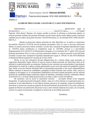 Proiect Erasmus+ KA229: EUtourism (EUTOUR)
Proiect de schimb interșcolar 2019-1-ES01-KA229-064134_2
Proiectul este realizat cu sprijinul financiar al Comisiei Europene în cadrul Programului Erasmus Plus, noul program al Uniunii Europene în
domeniul educației, formării profesionale, tineretului și sportului. Toate informaţiile pe care le furnizăm reprezintă responsabilitatea exclusivă
a echipei de proiect, iar Agenţia Naţională pentru Programe Comunitare în Domeniul Educaţiei şi Formării Profesionale şi Comisia Europeană
nu sunt responsabile pentru modul în care este folosit conţinutul acestor informaţii.
ANEXA 4
ACORD DE PRELUCRARE A DATELOR CU CARACTER PERSONAL
Subsemnatul/a, …………………………………………………, părinte/tutore legal al
elevului/elevei .........................................................................., înscris/ă în clasa a ................ la Colegiul
Național „Petru Rareș” Beclean, îmi exprim acordul cu privire la utilizarea și prelucrarea datelor cu
caracter personal rezultate din prezenta declarație sau din actele/copiile actelor depuse pentru înscrierea
copilului meu în cadrul proiectului Erasmus+ KA229 EUtourism, nr. de referință 2019-1-ES01-KA229-
064134_2.
Înțeleg că prelucrarea datelor personale de către Beneficiar se va realiza cu respectarea
prevederilor Directivei CE/95/46 privind protecția persoanelor fizice în ceea ce privește prelucrarea
datelor cu caracter personal și libera circulație a acestor date, transpusă în legislația națională prin Legea
nr. 129/2018 pentru modificarea și completarea Legii nr. 102/2005, precum și a prevederilor
Regulamentului (UE) 2016/679 al Parlamentului European și al Consiliului din 27 aprilie 2016 privind
protecția persoanelor fizice în ceea ce privește prelucrarea datelor cu caracter personal și privind libera
circulație a acestor date, transpusă în legislația națională prin Legea nr. 190 din 18 iulie 2018 (Publicată
în Monitorul Oficial numărul 651 din data de 26 iulie 2018).
Declar că am fost informat/ă privind obligativitatea de a furniza datele mele personale cu
respectarea dispoziţiilor legale. Declar că sunt de acord ca datele personale ale fiului/fiicei mele să fie
utilizate în scopul proiectului sus-menţionat. Înţeleg că orice omisiune sau incorectitudine în prezentarea
informaţiilor în scopul de a obţine avantaje patrimoniale sau de orice altă natură este pedepsită conform
legii, declar că nu am furnizat informaţii false în documentele prezentate şi îmi asum responsabilitatea
datelor conţinute în dosarul de candidatură, garantând că datele furnizate sunt actuale, reale, corecte şi
complete şi mă angajez ca, în eventualitatea modificărilor survenite în datele personale care fac obiectul
dosarului de candidatură depus (reînnoirea cărţilor de identitate, schimbarea numelui, schimbarea adresei
de domiciliu etc.), să anunţ echipa de proiectului şi să aduc o copie a actelor doveditoare.
De asemenea, sunt de acord ca materialele realizate - secvenţele filmate şi/sau imaginile
fotografiate în cadrul proiectului (fotografii, filmări, video etc.) să fie utilizate, în scopul proiectului sus-
menţionat, în activităţi didactice, în activităţi de formare, precum şi în competiţii, acţiuni de multiplicare,
diseminare şi promovare, postate pe paginile de Internet/Facebook ale proiectului şi ale şcolii, postate pe
paginile de Internet ale partenerilor din proiect şi/sau a altor instituţii implicate de aceştia, cât şi în presă,
exclusiv în scopuri necomerciale, în legătură cu obiectivele şi activităţile proiectului.
Data, Semnătura,
____________________ _______________________
 