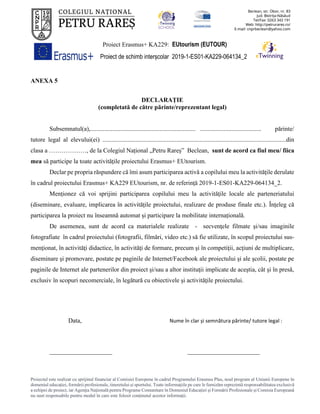 Proiect Erasmus+ KA229: EUtourism (EUTOUR)
Proiect de schimb interșcolar 2019-1-ES01-KA229-064134_2
Proiectul este realizat cu sprijinul financiar al Comisiei Europene în cadrul Programului Erasmus Plus, noul program al Uniunii Europene în
domeniul educației, formării profesionale, tineretului și sportului. Toate informaţiile pe care le furnizăm reprezintă responsabilitatea exclusivă
a echipei de proiect, iar Agenţia Naţională pentru Programe Comunitare în Domeniul Educaţiei şi Formării Profesionale şi Comisia Europeană
nu sunt responsabile pentru modul în care este folosit conţinutul acestor informaţii.
ANEXA 5
DECLARAȚIE
(completată de către părinte/reprezentant legal)
Subsemnatul(a),................................................................... ....................................... părinte/
tutore legal al elevului(ei) .....................................................................................................................din
clasa a ………………, de la Colegiul Național „Petru Rareș” Beclean, sunt de acord ca fiul meu/ fiica
mea să participe la toate activitățile proiectului Erasmus+ EUtourism.
Declar pe propria răspundere că îmi asum participarea activă a copilului meu la activitățile derulate
în cadrul proiectului Erasmus+ KA229 EUtourism, nr. de referință 2019-1-ES01-KA229-064134_2.
Menționez că voi sprijini participarea copilului meu la activităţile locale ale parteneriatului
(diseminare, evaluare, implicarea în activitățile proiectului, realizare de produse finale etc.). Înțeleg că
participarea la proiect nu înseamnă automat și participare la mobilitate internațională.
De asemenea, sunt de acord ca materialele realizate - secvenţele filmate şi/sau imaginile
fotografiate în cadrul proiectului (fotografii, filmări, video etc.) să fie utilizate, în scopul proiectului sus-
menţionat, în activităţi didactice, în activităţi de formare, precum şi în competiţii, acţiuni de multiplicare,
diseminare şi promovare, postate pe paginile de Internet/Facebook ale proiectului şi ale şcolii, postate pe
paginile de Internet ale partenerilor din proiect şi/sau a altor instituţii implicate de aceştia, cât şi în presă,
exclusiv în scopuri necomerciale, în legătură cu obiectivele şi activităţile proiectului.
Data, Nume în clar și semnătura părinte/ tutore legal :
____________________ _______________________
 