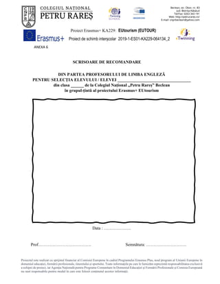 Proiect Erasmus+ KA229: EUtourism (EUTOUR)
Proiect de schimb interșcolar 2019-1-ES01-KA229-064134_2
Proiectul este realizat cu sprijinul financiar al Comisiei Europene în cadrul Programului Erasmus Plus, noul program al Uniunii Europene în
domeniul educației, formării profesionale, tineretului și sportului. Toate informaţiile pe care le furnizăm reprezintă responsabilitatea exclusivă
a echipei de proiect, iar Agenţia Naţională pentru Programe Comunitare în Domeniul Educaţiei şi Formării Profesionale şi Comisia Europeană
nu sunt responsabile pentru modul în care este folosit conţinutul acestor informaţii.
ANEXA 6
SCRISOARE DE RECOMANDARE
DIN PARTEA PROFESORULUI DE LIMBA ENGLEZĂ
PENTRU SELECȚIA ELEVULUI / ELEVEI __________________________________
din clasa ______ de la Colegiul Național „Petru Rareș” Beclean
în grupul-țintă al proiectului Erasmus+ EUtourism
Data : ……………….
Prof………………………………. Semnătura: ……………………….
 