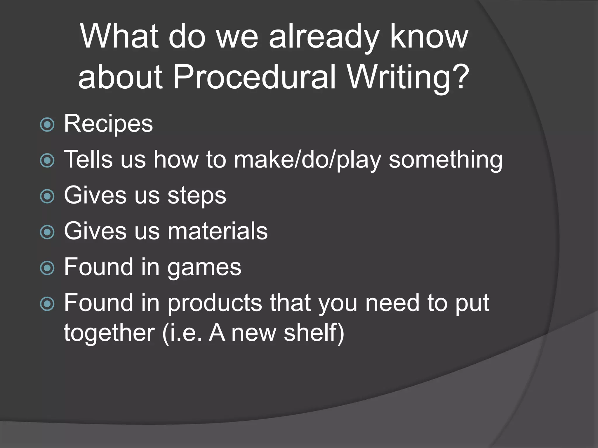 What do we already know
about Procedural Writing?
 Recipes
 Tells us how to make/do/play something
 Gives us steps
 Gives us materials
 Found in games
 Found in products that you need to put
together (i.e. A new shelf)
 