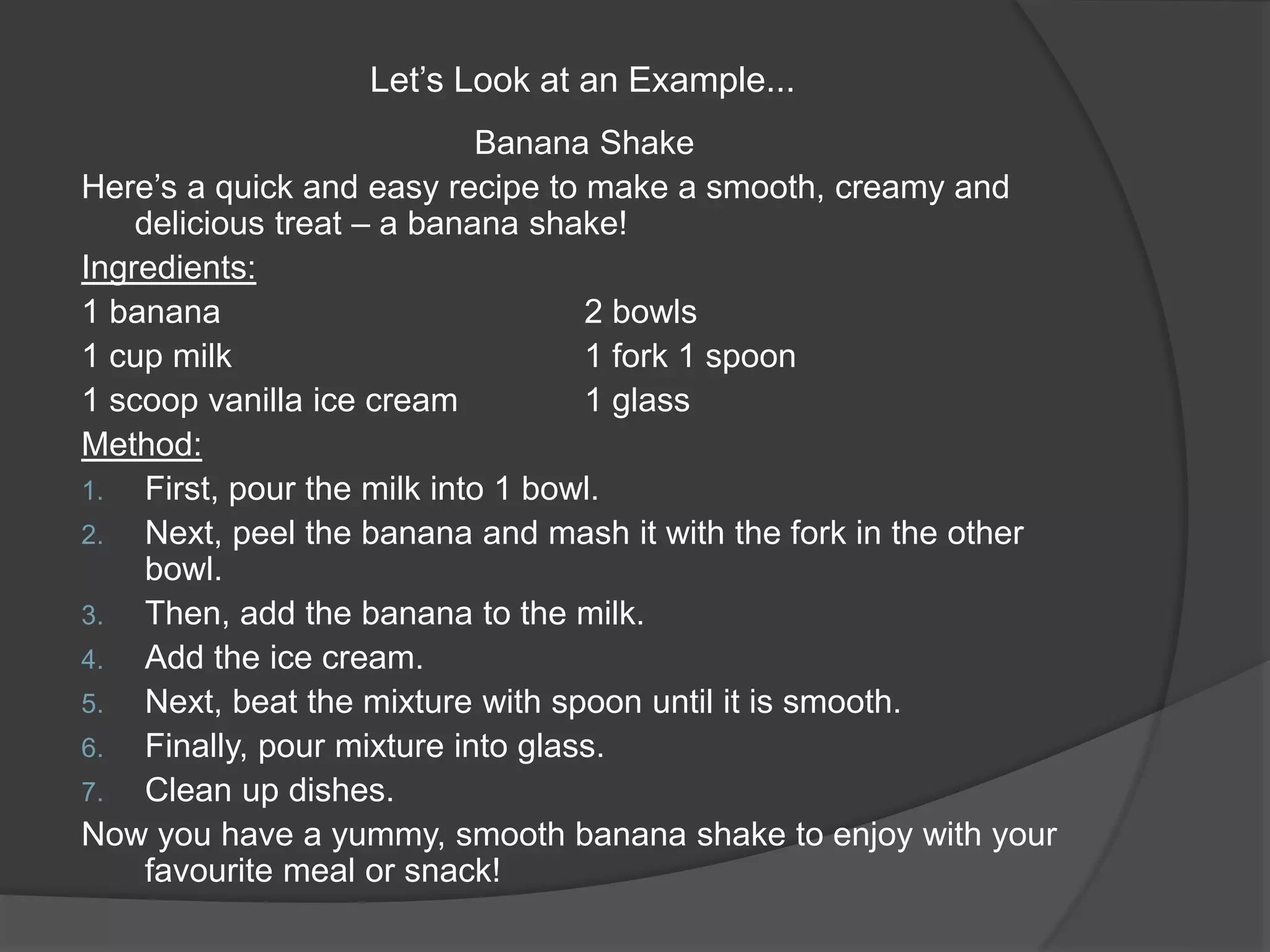 Let’s Look at an Example...
Banana Shake
Here’s a quick and easy recipe to make a smooth, creamy and
delicious treat – a banana shake!
Ingredients:
1 banana 2 bowls
1 cup milk 1 fork 1 spoon
1 scoop vanilla ice cream 1 glass
Method:
1. First, pour the milk into 1 bowl.
2. Next, peel the banana and mash it with the fork in the other
bowl.
3. Then, add the banana to the milk.
4. Add the ice cream.
5. Next, beat the mixture with spoon until it is smooth.
6. Finally, pour mixture into glass.
7. Clean up dishes.
Now you have a yummy, smooth banana shake to enjoy with your
favourite meal or snack!
 
