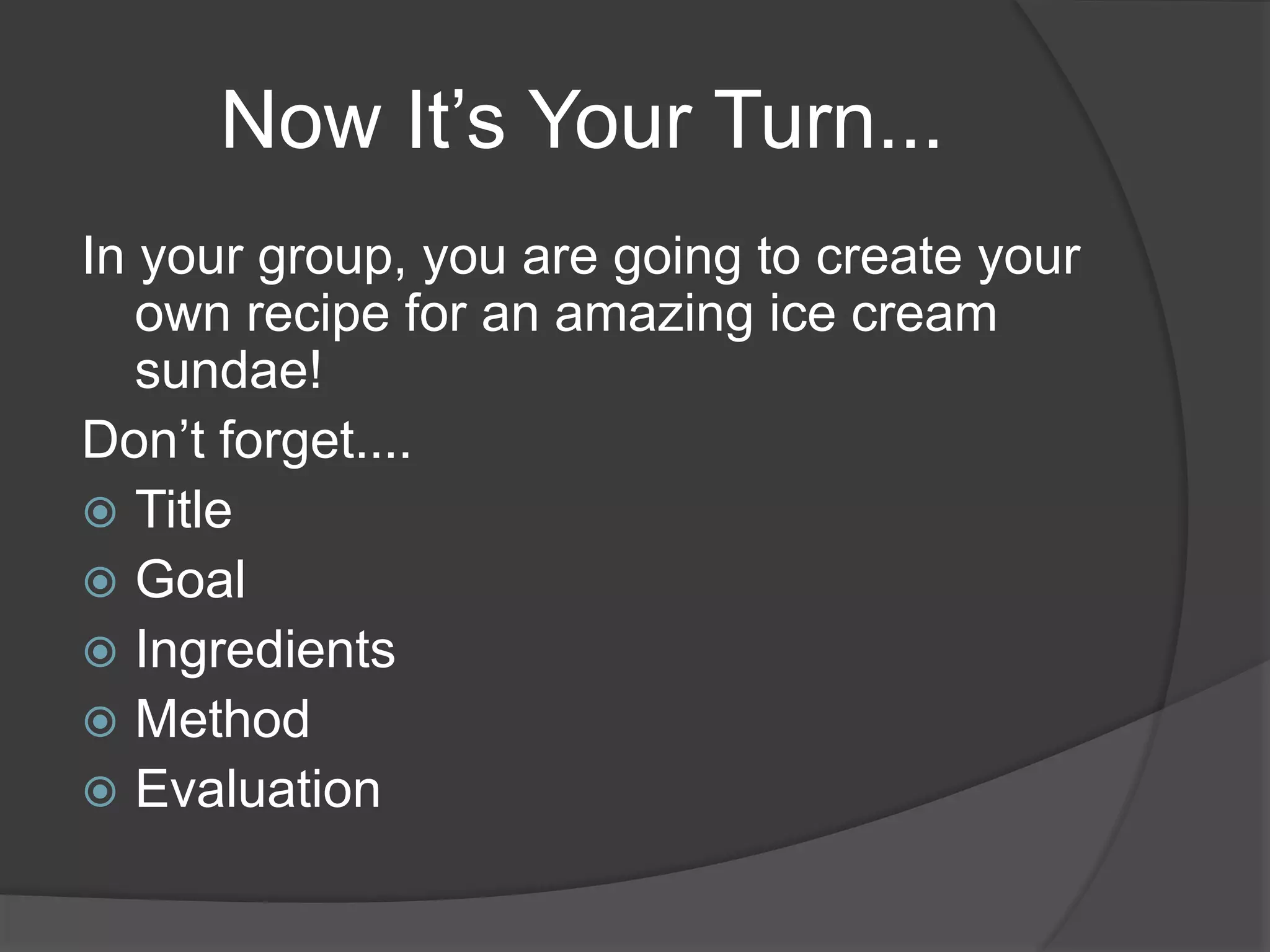 Now It’s Your Turn...
In your group, you are going to create your
own recipe for an amazing ice cream
sundae!
Don’t forget....
 Title
 Goal
 Ingredients
 Method
 Evaluation
 