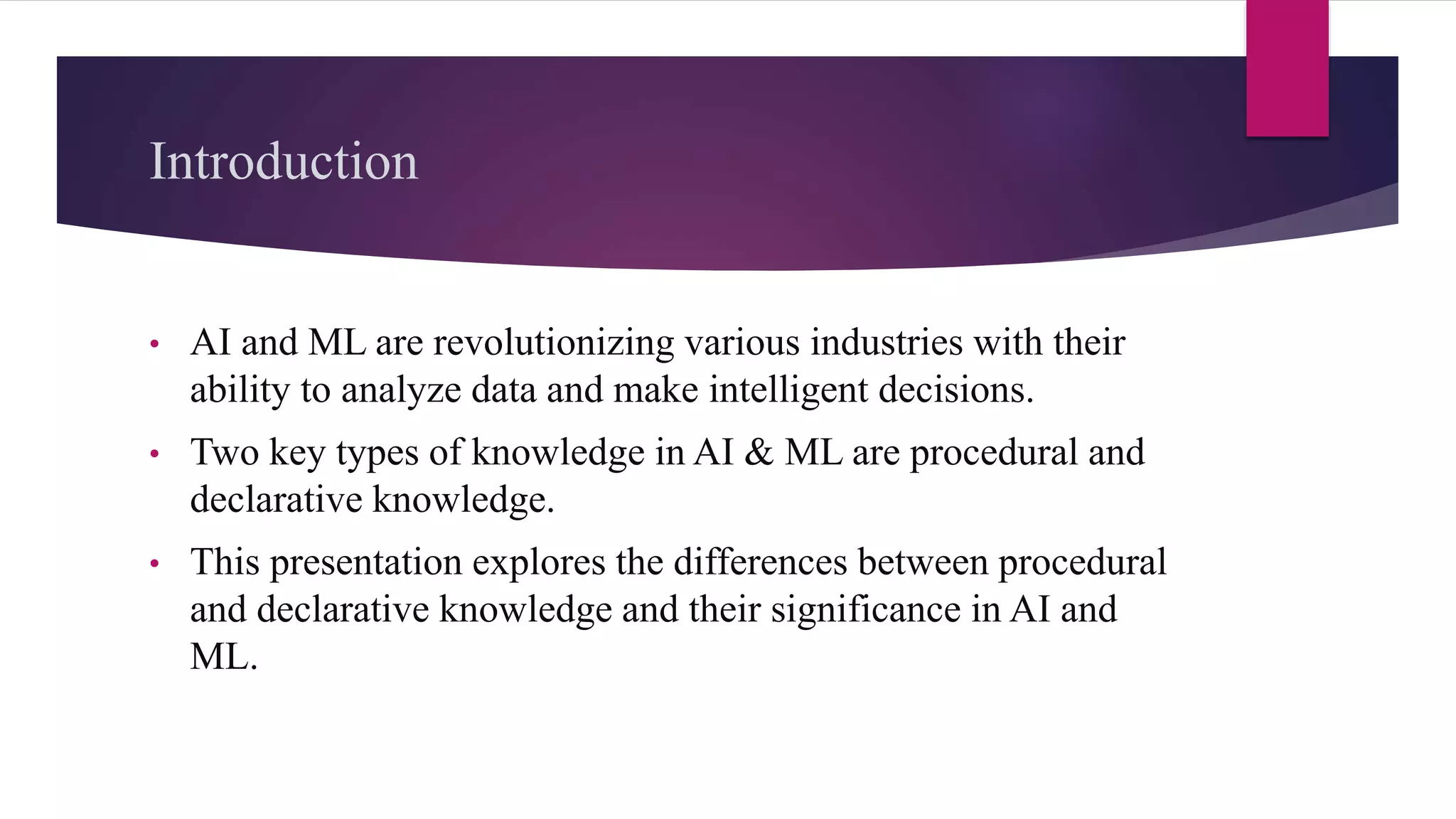 Introduction
• AI and ML are revolutionizing various industries with their
ability to analyze data and make intelligent decisions.
• Two key types of knowledge in AI & ML are procedural and
declarative knowledge.
• This presentation explores the differences between procedural
and declarative knowledge and their significance in AI and
ML.
 