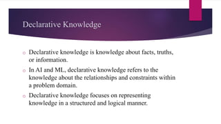 Declarative Knowledge
o Declarative knowledge is knowledge about facts, truths,
or information.
o In AI and ML, declarative knowledge refers to the
knowledge about the relationships and constraints within
a problem domain.
o Declarative knowledge focuses on representing
knowledge in a structured and logical manner.
 