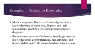 Examples of Declarative Knowledge
 Medical diagnosis: Declarative knowledge includes a
knowledge base of symptoms, diseases, and their
relationships, enabling a system to provide accurate
diagnoses.
 Recommender systems: Declarative knowledge involves
knowledge about user preferences, item attributes, and
historical data to provide personalized recommendations.
 