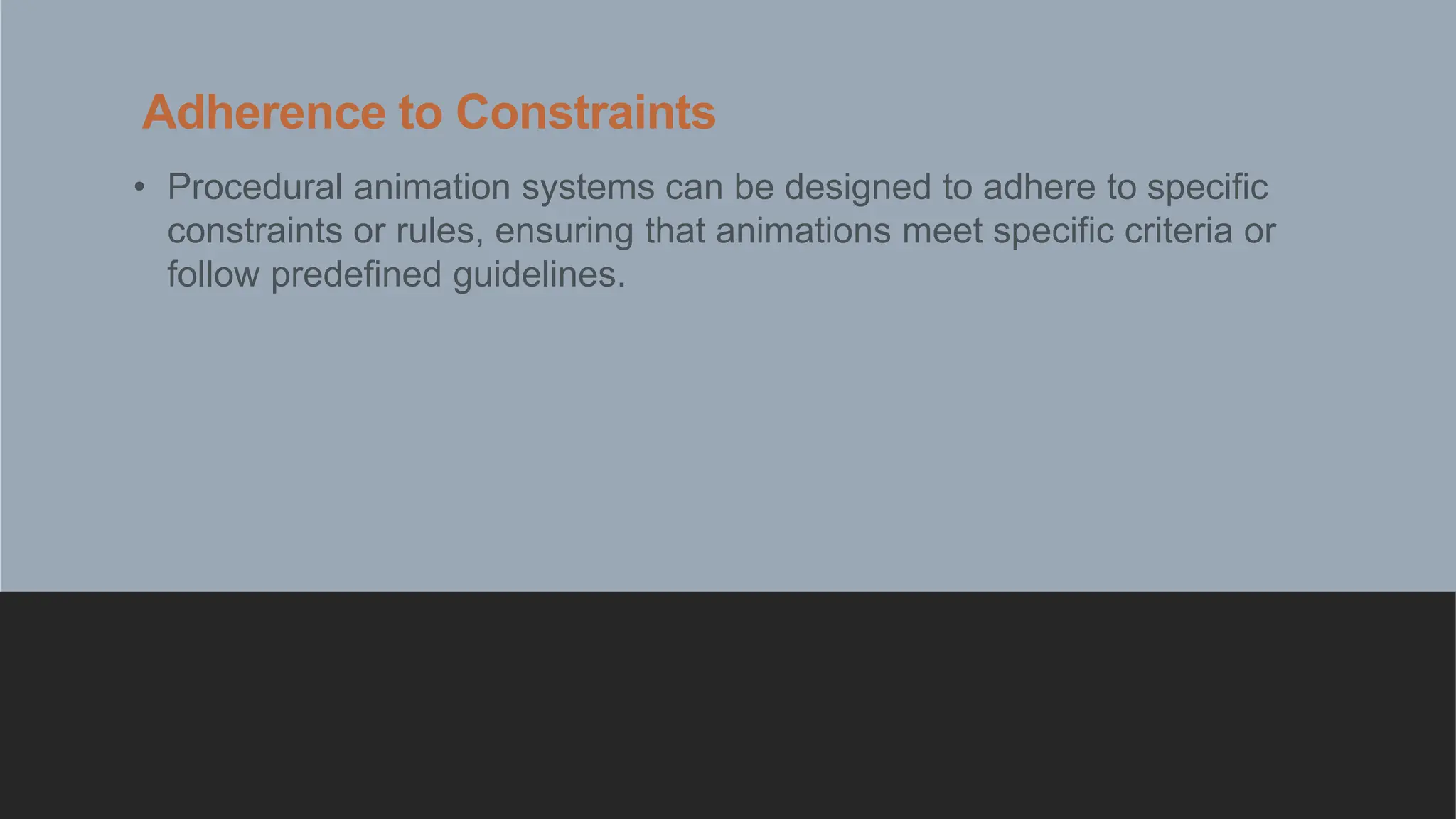 Adherence to Constraints
• Procedural animation systems can be designed to adhere to specific
constraints or rules, ensuring that animations meet specific criteria or
follow predefined guidelines.
 