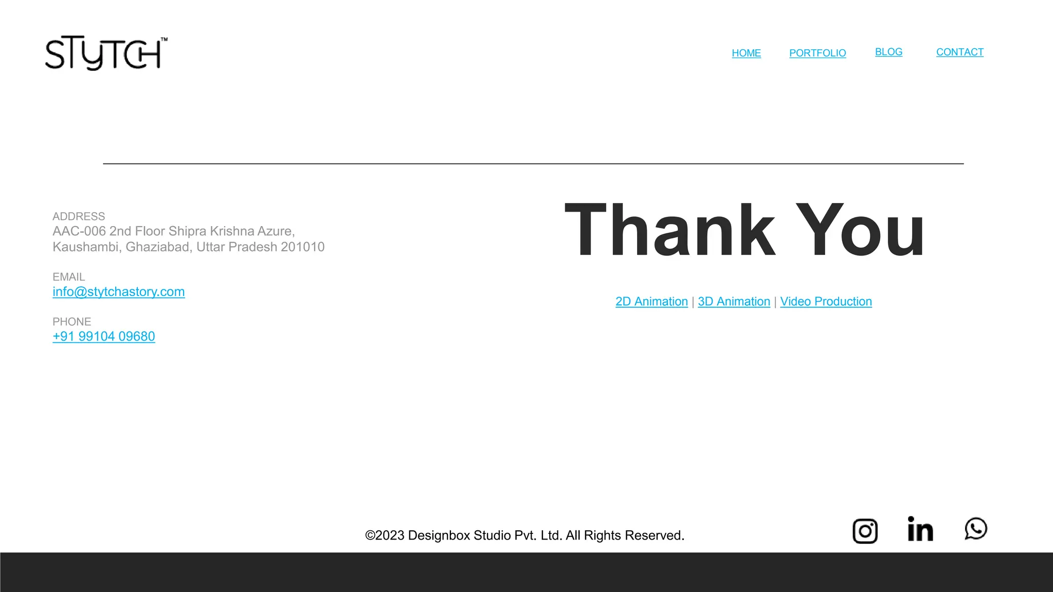 Thank You
HOME 13
PORTFOLIO BLOG CONTACT
©2023 Designbox Studio Pvt. Ltd. All Rights Reserved.
ADDRESS
AAC-006 2nd Floor Shipra Krishna Azure,
Kaushambi, Ghaziabad, Uttar Pradesh 201010
EMAIL
info@stytchastory.com
PHONE
+91 99104 09680
2D Animation | 3D Animation | Video Production
 