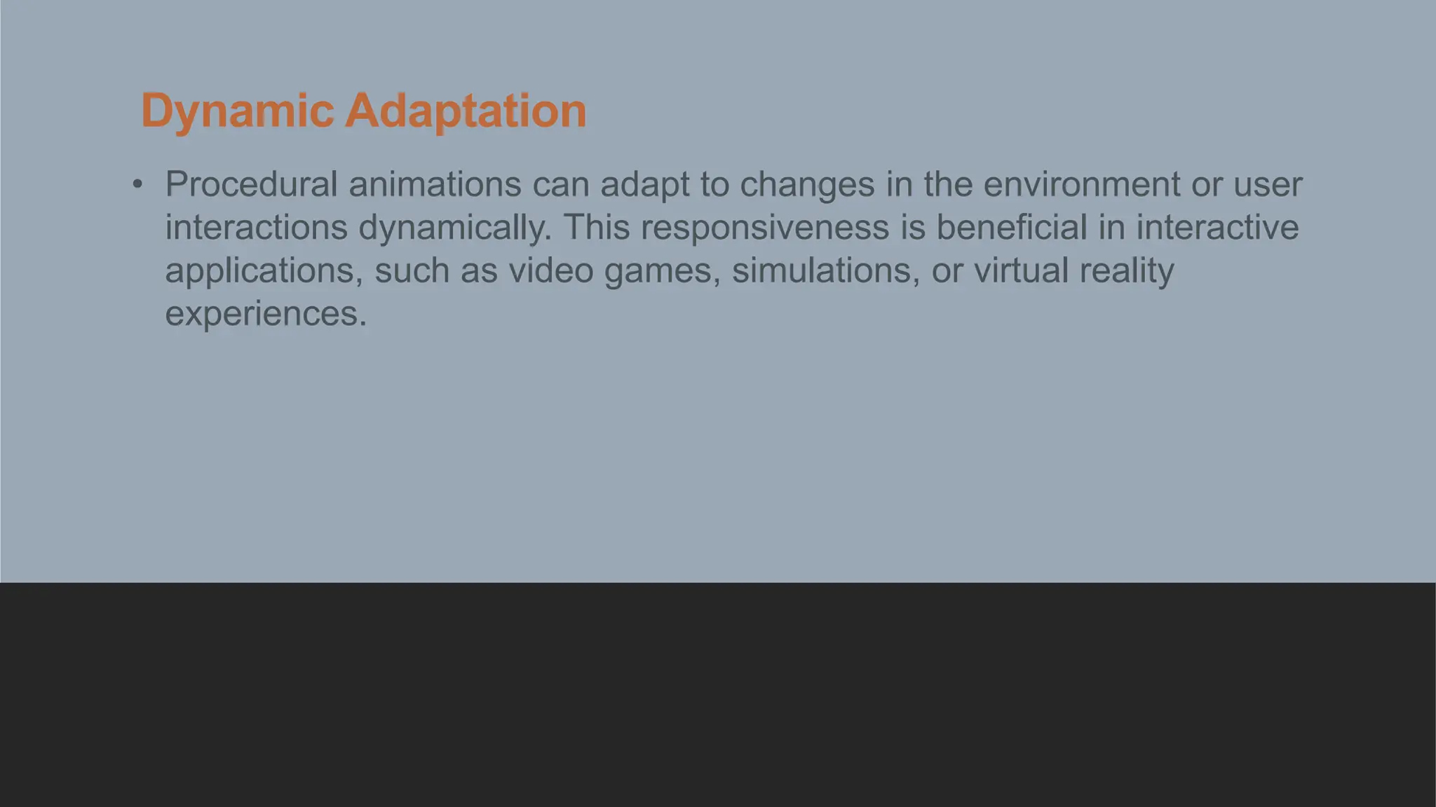 Dynamic Adaptation
• Procedural animations can adapt to changes in the environment or user
interactions dynamically. This responsiveness is beneficial in interactive
applications, such as video games, simulations, or virtual reality
experiences.
 