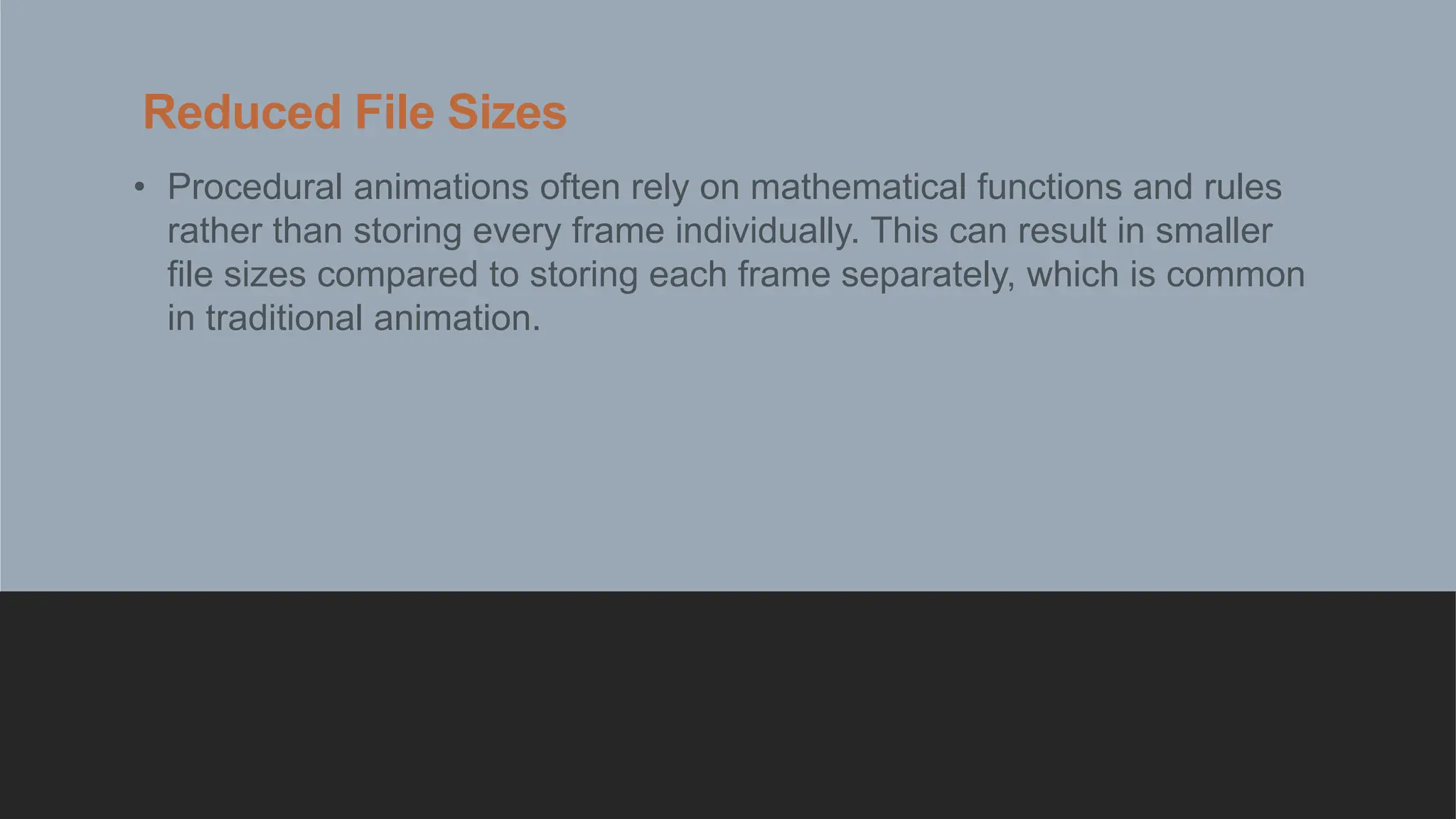 Reduced File Sizes
• Procedural animations often rely on mathematical functions and rules
rather than storing every frame individually. This can result in smaller
file sizes compared to storing each frame separately, which is common
in traditional animation.
 