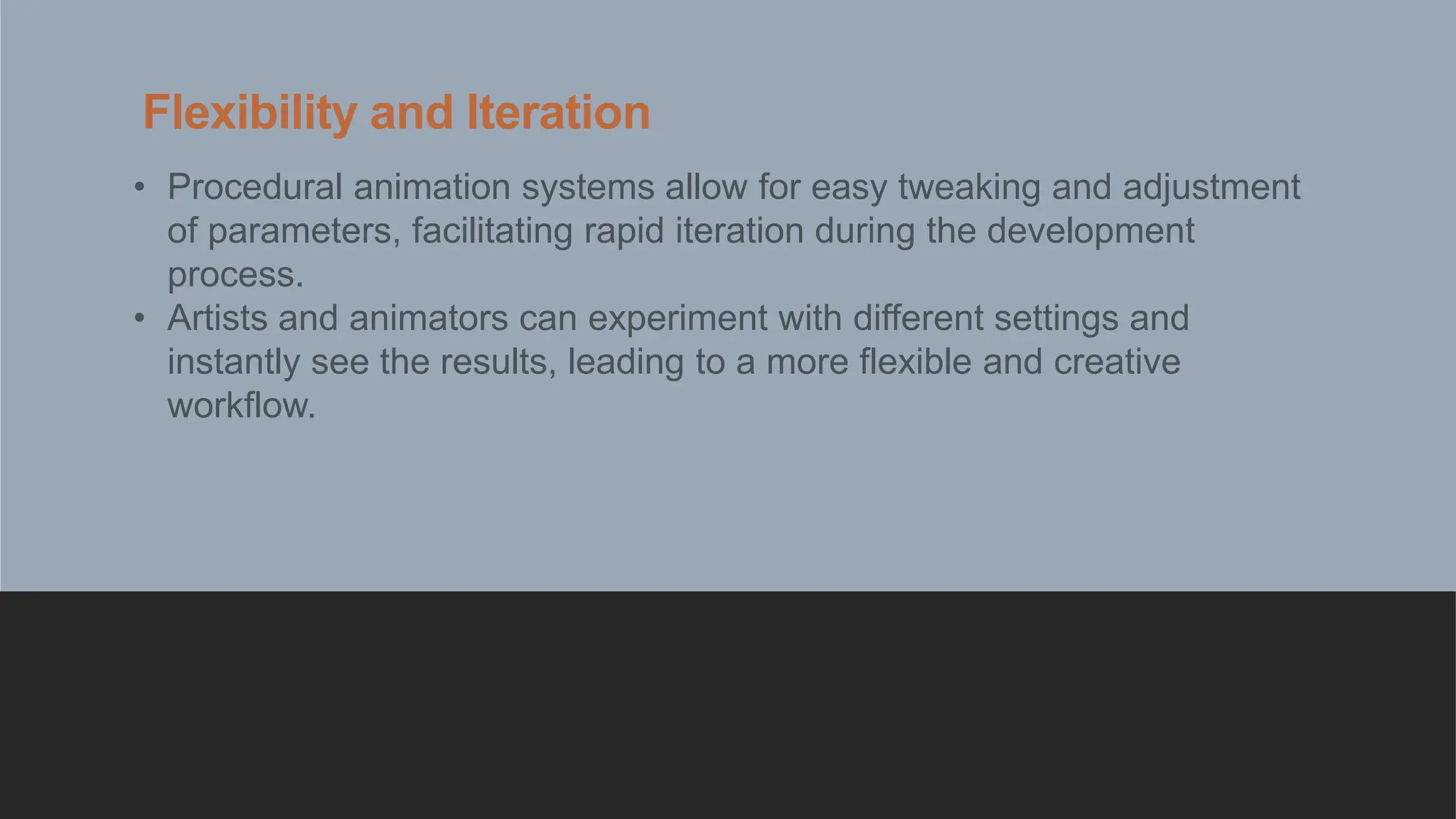 Flexibility and Iteration
• Procedural animation systems allow for easy tweaking and adjustment
of parameters, facilitating rapid iteration during the development
process.
• Artists and animators can experiment with different settings and
instantly see the results, leading to a more flexible and creative
workflow.
 