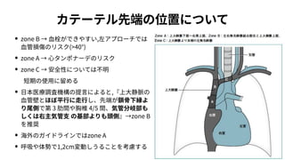カテーテル先端の位置について
• zone B → ⾎栓ができやすい,左アプローチでは
⾎管損傷のリスク(>40°)
• zone A → ⼼タンポナーデのリスク
• zone C → 安全性については不明
 短期の使⽤に留める
• ⽇本医療調査機構の提⾔によると,『上⼤静脈の
⾎管壁とほぼ平⾏に⾛⾏し、先端が鎖⾻下縁よ
り尾側で第 3 肋間や胸椎 4/5 間、気管分岐部も
しくは右主気管⽀ の基部よりも頭側』→zone B
を推奨
• 海外のガイドラインではzone A
• 呼吸や体勢で1,2cm変動しうることを考慮する
 