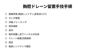 胸腔ドレーン留置⼿技⼿順
① 画像評価 (胸部レントゲン,超⾳波±CT)
② モニタ管理
③ 消毒,ドレーピング
④ 局所⿇酔
⑤ ⽪切
⑥ 鈍的剥離し⽪下トンネルの形成
⑦ ドレーン留置,回路接続
⑧ 固定
⑨ 胸部レントゲンで確認
 