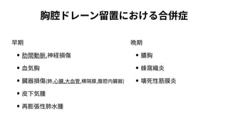 胸腔ドレーン留置における合併症
早期
• 肋間動脈,神経損傷
• ⾎気胸
• 臓器損傷(肺,⼼臓,⼤⾎管,横隔膜,腹腔内臓器)
• ⽪下気腫
• 再膨張性肺⽔腫
晩期
• 膿胸
• 蜂窩織炎
• 壊死性筋膜炎
 