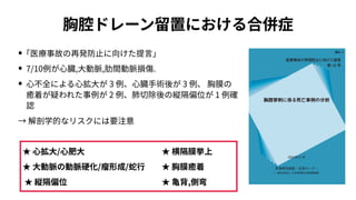 胸腔ドレーン留置における合併症
• ｢医療事故の再発防⽌に向けた提⾔｣
• 7/10例が⼼臓,⼤動脈,肋間動脈損傷.
• ⼼不全による⼼拡⼤が 3 例、⼼臓⼿術後が 3 例、 胸膜の
癒着が疑われた事例が 2 例、肺切除後の縦隔偏位が 1 例確
認
→ 解剖学的なリスクには要注意
★ ⼼拡⼤/⼼肥⼤
★ ⼤動脈の動脈硬化/瘤形成/蛇⾏
★ 縦隔偏位
★ 横隔膜挙上
★ 胸膜癒着
★ ⻲背,側弯
 