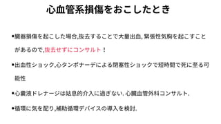 ⼼⾎管系損傷をおこしたとき
•臓器損傷を起こした場合,抜去することで⼤量出⾎, 緊張性気胸を起こすこと
があるので,抜去せずにコンサルト！
•出⾎性ショック,⼼タンポナーデによる閉塞性ショックで短時間で死に⾄る可
能性
•⼼嚢液ドレナージは姑息的介⼊に過ぎない. ⼼臓⾎管外科コンサルト.
•循環に気を配り,補助循環デバイスの導⼊を検討.
 