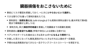 臓器損傷をおこさないために
• 事前にリスク要因を把握しておく.→ときにはやらないという選択も.
• できる限りCTを撮って穿刺計画をたてる.
• 穿刺部位：肋間を数える.(safe triangleよりも尾側の穿刺は避ける.最⼤呼気で第4肋
間まで横隔膜が上昇しうる)
• 穿刺⽅向, 深さ(解剖学的相違を意識して他臓器までの距離を勘案)
• 穿刺直前に超⾳波でも確認.(呼吸や体位による変動に注意する)
• ペアンやカテーテルを進めるときはストッパーになるよう把持する.
• 計画した深さになっても廃液,脱気がないときはそれ以上進めず⼀旦撤退.
• 予期せぬ⾎清廃液が出てきたら⼀旦クランプ.ワーストストーリーを想定する.
 