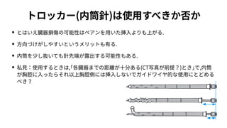 トロッカー(内筒針)は使⽤すべきか否か
• とはいえ臓器損傷の可能性はペアンを⽤いた挿⼊よりも上がる.
• ⽅向づけがしやすいというメリットも有る.
• 内筒を少し抜いても針先端が露出する可能性もある.
• 私⾒：使⽤するときは,｢各臓器までの距離が⼗分ある(CT写真が前提？)とき｣で,内筒
が胸腔に⼊ったらそれ以上胸腔側には挿⼊しないでガイドワイヤ的な使⽤にとどめる
べき？
 