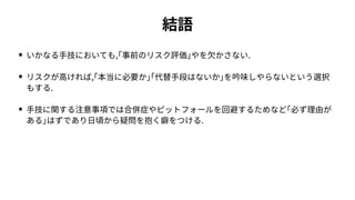 結語
• いかなる⼿技においても,｢事前のリスク評価｣やを⽋かさない.
• リスクが⾼ければ,｢本当に必要か｣｢代替⼿段はないか｣を吟味しやらないという選択
もする.
• ⼿技に関する注意事項では合併症やピットフォールを回避するためなど｢必ず理由が
ある｣はずであり⽇頃から疑問を抱く癖をつける.
 