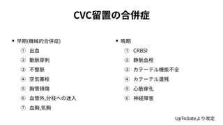 CVC留置の合併症
• 早期(機械的合併症)
① 出⾎
② 動脈穿刺
③ 不整脈
④ 空気塞栓
⑤ 胸管損傷
⑥ ⾎管外,分枝への迷⼊
⑦ ⾎胸,気胸
• 晩期
① CRBSI
② 静脈⾎栓
③ カテーテル機能不全
④ カテーテル遺残
⑤ ⼼筋穿孔
⑥ 神経障害
UpToDateより改定
 