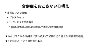 合併症をおこさない⼼構え
• 事前にリスク評価
• プレスキャン
• ハイリスクな患者背景
• 肥満,低体重,浮腫,凝固障害,⼿術創,呼吸機能障害
★ハイリスクなら,熟練者に変わる,PICC留置に切り替える,⾮留置を検討.
★ ｢やらない｣という選択肢もある.
 