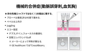 機械的合併症(動脈誤穿刺,⾎気胸)
★ 針の先端(シャフトではなく！)の描出に徹する.
• プローベは垂直,針は45度で進める.
• ベベルは上向き
• juggling
• エコー設定
• デプス,ゲイン,フォーカスの最適化
• 空間コンパウンドをo
ff
  ※ メーカーによって呼称が異なる.
  ※ GE healthcare では｢CrossXBeam｣
 