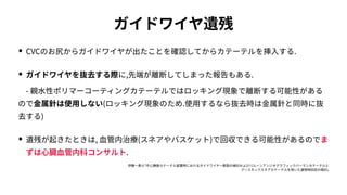 ガイドワイヤ遺残
• CVCのお尻からガイドワイヤが出たことを確認してからカテーテルを挿⼊する.
• ガイドワイヤを抜去する際に,先端が離断してしまった報告もある.
 - 親⽔性ポリマーコーティングカテーテルではロッキング現象で離断する可能性がある
ので⾦属針は使⽤しない(ロッキング現象のため.使⽤するなら抜去時は⾦属針と同時に抜
去する)
• 遺残が起きたときは, ⾎管内治療(スネアやバスケット)で回収できる可能性があるのでま
ずは⼼臓⾎管内科コンサルト.
伊藤⼀貴ら｢中⼼静脈カテーテル留置時におけるガイドワイヤー断裂の検討およびバルーンアンジオグラフィックバーマンカテーテルと
グースネックスネアカテーテルを⽤いた遺残物回収の検討｣
 