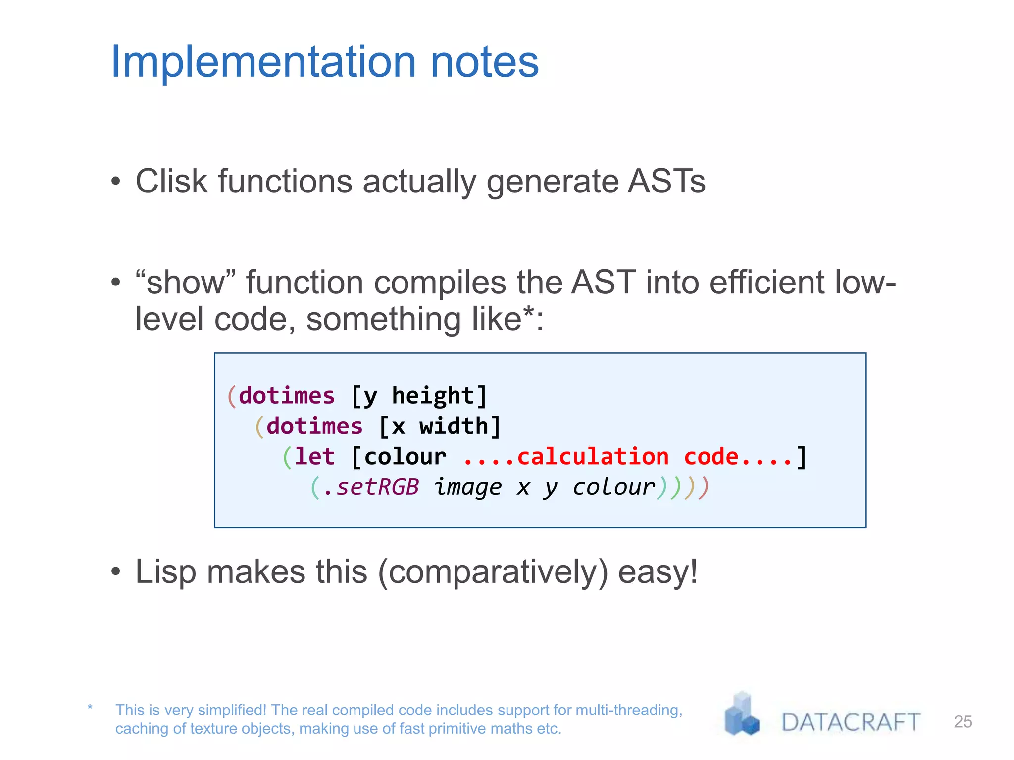 25
Implementation notes
• Clisk functions actually generate ASTs
• “show” function compiles the AST into efficient low-
level code, something like*:
• Lisp makes this (comparatively) easy!
This is very simplified! The real compiled code includes support for multi-threading,
caching of texture objects, making use of fast primitive maths etc.
*
(dotimes [y height]
(dotimes [x width]
(let [colour ....calculation code....]
(.setRGB image x y colour))))
 