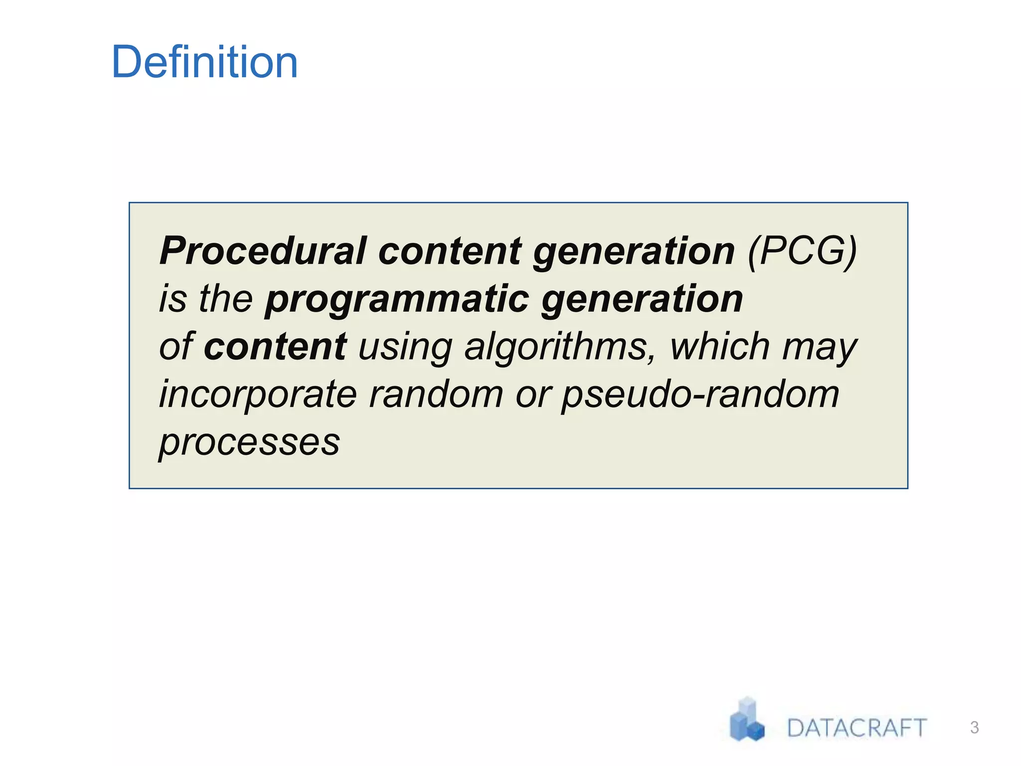 3
Definition
Procedural content generation (PCG)
is the programmatic generation
of content using algorithms, which may
incorporate random or pseudo-random
processes
 