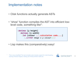 25
Implementation notes
• Clisk functions actually generate ASTs
• “show” function compiles the AST into efficient low-
level code, something like*:
• Lisp makes this (comparatively) easy!
This is very simplified! The real compiled code includes support for multi-threading,
caching of texture objects, making use of fast primitive maths etc.
*
(dotimes [y height]
(dotimes [x width]
(let [colour ....calculation code....]
(.setRGB image x y colour))))
 