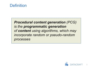 3
Definition
Procedural content generation (PCG)
is the programmatic generation
of content using algorithms, which may
incorporate random or pseudo-random
processes
 