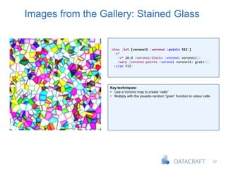 32
Images from the Gallery: Stained Glass
(show (let [voronoi1 (voronoi :points 512)]
(v*
(v* 20.0 (voronoi-blocks :voronoi voronoi1))
(warp (voronoi-points :voronoi voronoi1) grain)))
:size 512)
Key techniques:
• Use a Voronoi map to create “cells”
• Multiply with the psuedo-random “grain” function to colour cells
 