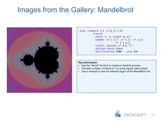 33
Images from the Gallery: Mandelbrot
(show (viewport [-2 -1.5] [1 1.5]
(fractal
:while (v- 2 (length [x y]))
:update (v+ c [(v- (v* x x) (v* y y))
(v* 2 x y)])
:result (vplasma (v* 0.1 'i))
:bailout-result black
:max-iterations 1000)) :size 256)
Key techniques:
• Use the “fractal” function to create an iterative process
• Simulate complex numbers (x+ iy) using regular clisk vectors
• Use a viewport to see the relevant region of the Mandelbrot set
 