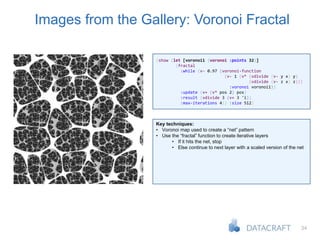 34
Images from the Gallery: Voronoi Fractal
(show (let [voronoi1 (voronoi :points 32)]
(fractal
:while (v- 0.97 (voronoi-function
(v- 1 (v* (vdivide (v- y x) y)
(vdivide (v- z x) z)))
:voronoi voronoi1))
:update (v+ (v* pos 2) pos)
:result (vdivide 3 (v+ 3 'i))
:max-iterations 4)) :size 512)
Key techniques:
• Voronoi map used to create a “net” pattern
• Use the “fractal” function to create iterative layers
• If it hits the net, stop
• Else continue to next layer with a scaled version of the net
 
