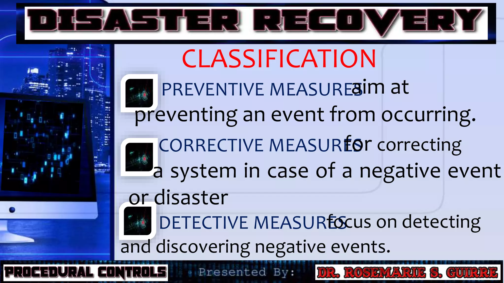 CLASSIFICATION
PREVENTIVE MEASURES
CORRECTIVE MEASURES
DETECTIVE MEASURES
aim at
preventing an event from occurring.
for correcting
a system in case of a negative event
or disaster
focus on detecting
and discovering negative events.
 