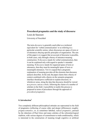 Procedural pragmatics and the study of discourse
          Louis de Saussure
          University of Neuchâtel


          The term discourse is generally used either as a technical
          equivalent for ‘verbal communication’ or as referring to a
          particular scientific notion, where discourses are spans of texts or
          of utterances obeying specific principles of organisation. The aim
          of this paper is to suggest that an account of discourse is possible,
          in both cases, only through a theory of utterance-meaning
          construction. If discourse stands for verbal communication, then
          it can be explained only with regard to speaker’s intended
          meaning. If discourse stands for organised spans of texts or
          utterances, then they must be meaningful spans of texts or
          meaningful utterances. Yet it is argued that a pragmatic
          explanation of meaning provides all the elements that discourse
          analysis describes. In the end, the paper claims that a theory of
          context combined with a theory on the semantic-pragmatic
          interface should prove sufficient to explain discourse, in
          whichever sense, along the idea that discourse should be viewed
          as a process, not as a whole, following the claims of a number of
          scholars in the field. A possibility to tackle this process is
          proposed in terms of procedures through the approach of
          procedural pragmatics.



0. Introduction1

Two completely different philosophical attitudes are represented in the field
of pragmatics (reflecting of course older and deeper differences); roughly:
pragma-semantics, or, as sometimes labelled, radical pragmatics, pursued
by the inheritors of Paul Grice and many scholars of the referential-logical
tradition, with various degrees of commitment to truth-conditionality, which
is interested in the construction of meaning trough cognitive or artificial
 