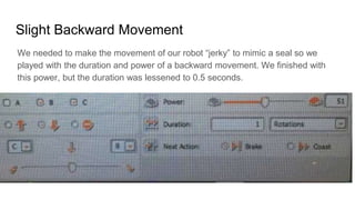 Slight Backward Movement
We needed to make the movement of our robot “jerky” to mimic a seal so we
played with the duration and power of a backward movement. We finished with
this power, but the duration was lessened to 0.5 seconds.
 