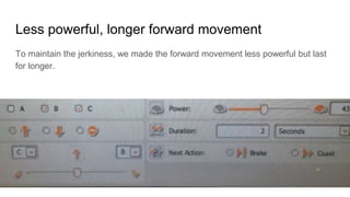 Less powerful, longer forward movement
To maintain the jerkiness, we made the forward movement less powerful but last
for longer.
 