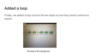 Added a loop
Finally, we added a loop around the two steps so that they would continue to
repeat.
The loop is the orange box.
 