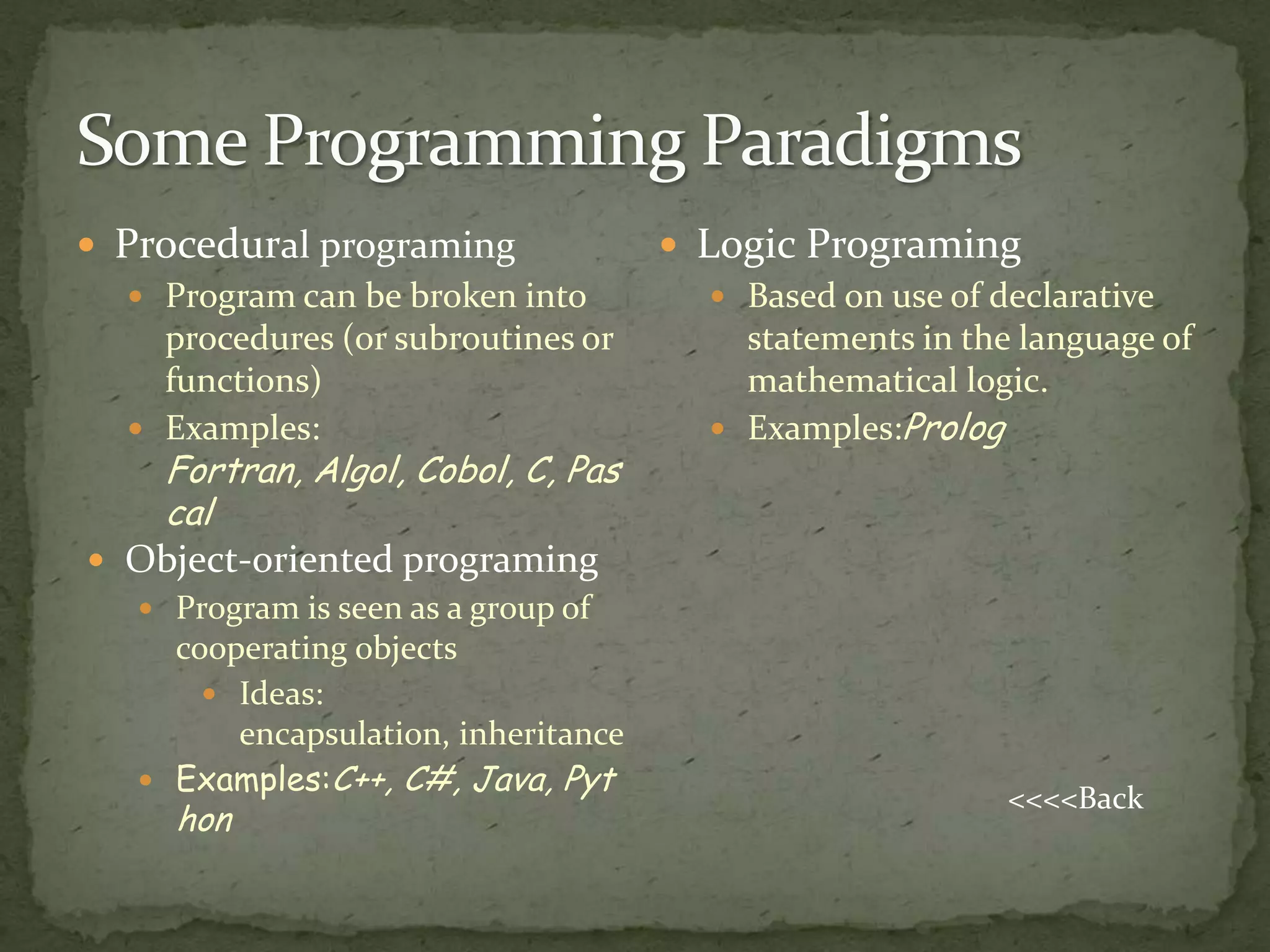  Procedural programing               Logic Programing
    Program can be broken into          Based on use of declarative
     procedures (or subroutines or        statements in the language of
     functions)                           mathematical logic.
    Examples:                           Examples:Prolog
     Fortran, Algol, Cobol, C, Pas
     cal
 Object-oriented programing
   Program is seen as a group of
    cooperating objects
       Ideas:
        encapsulation, inheritance
   Examples:C++, C#, Java, Pyt
                                                           <<<<Back
      hon
 