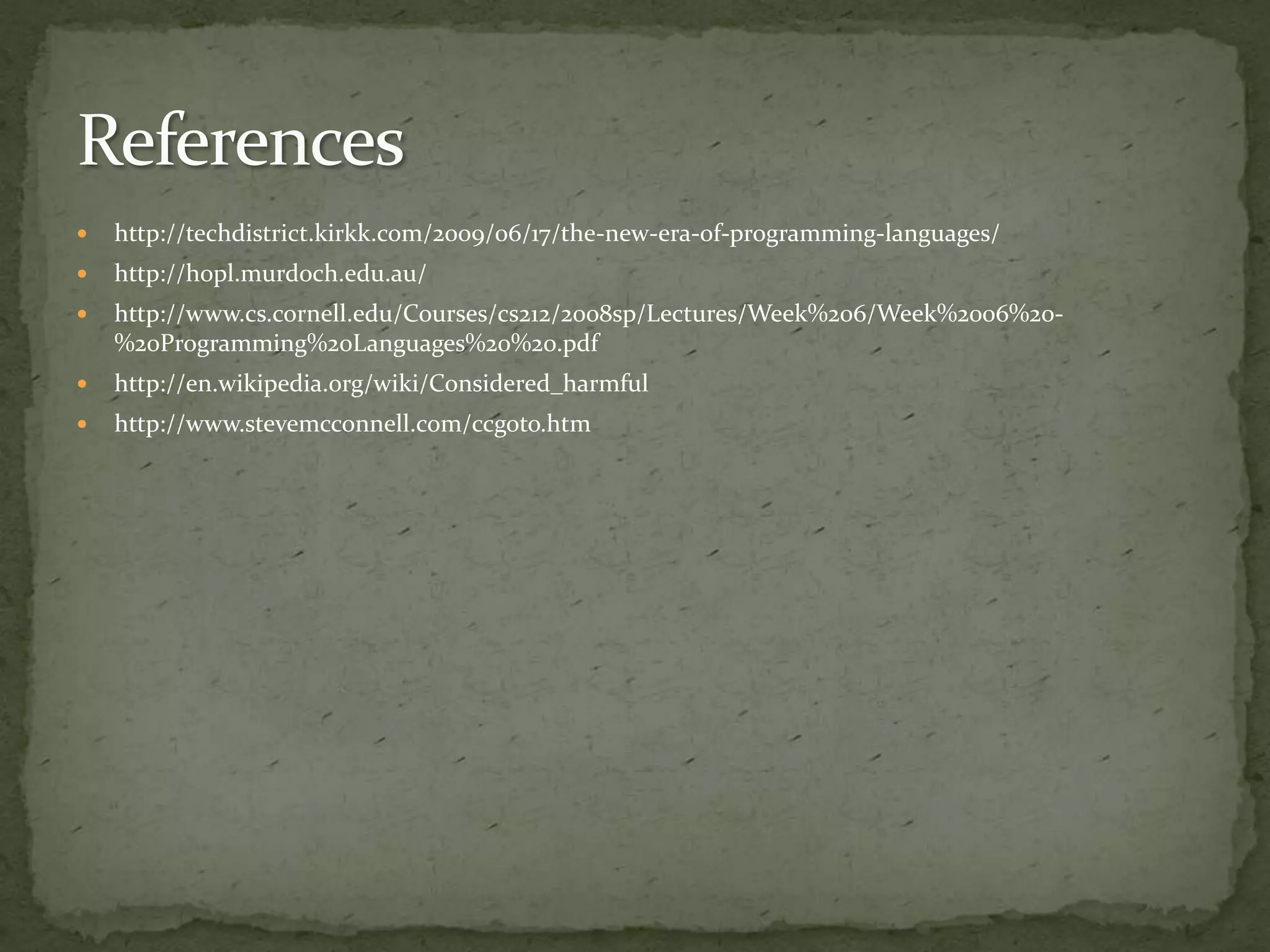    http://techdistrict.kirkk.com/2009/06/17/the-new-era-of-programming-languages/
   http://hopl.murdoch.edu.au/
   http://www.cs.cornell.edu/Courses/cs212/2008sp/Lectures/Week%206/Week%2006%20-
    %20Programming%20Languages%20%20.pdf
   http://en.wikipedia.org/wiki/Considered_harmful
   http://www.stevemcconnell.com/ccgoto.htm
 