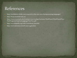    http://techdistrict.kirkk.com/2009/06/17/the-new-era-of-programming-languages/
   http://hopl.murdoch.edu.au/
   http://www.cs.cornell.edu/Courses/cs212/2008sp/Lectures/Week%206/Week%2006%20-
    %20Programming%20Languages%20%20.pdf
   http://en.wikipedia.org/wiki/Considered_harmful
   http://www.stevemcconnell.com/ccgoto.htm
 
