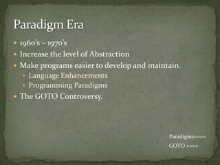  1960’s – 1970’s
 Increase the level of Abstraction
 Make programs easier to develop and maintain.
   Language Enhancements
   Programming Paradigms
 The GOTO Controversy.




                                           Paradigms>>>>
                                           GOTO >>>>
 