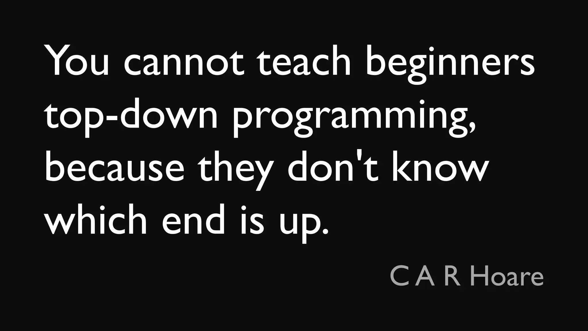 You cannot teach beginners
top-down programming,
because they don't know
which end is up.
C A R Hoare
 