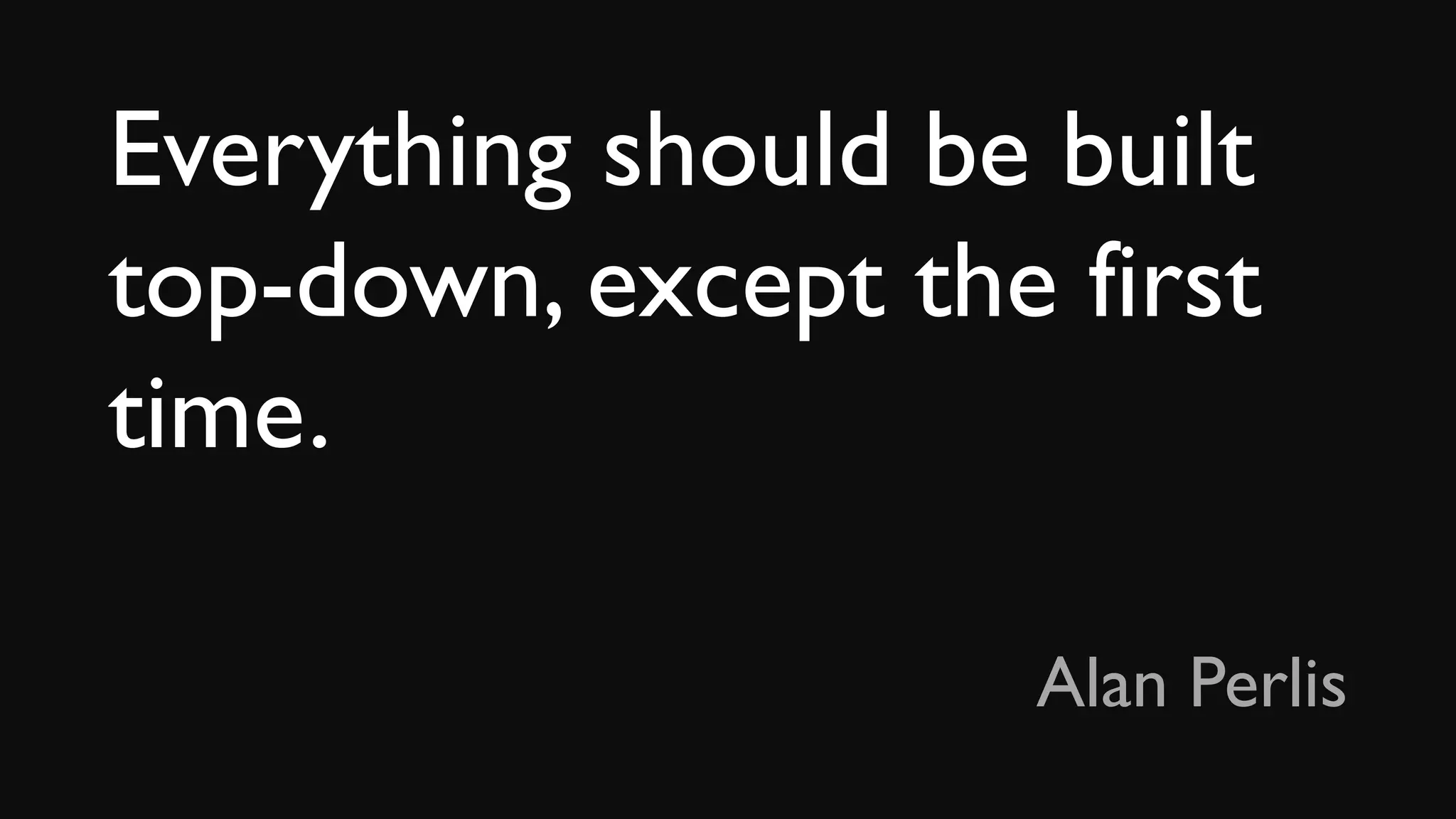 Everything should be built
top-down, except the first
time.
Alan Perlis
 