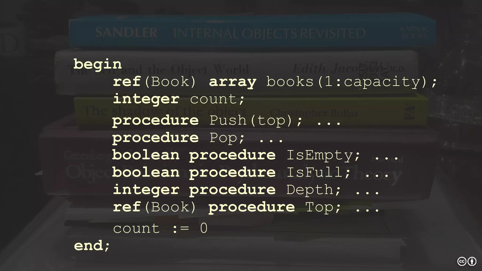 begin
ref(Book) array books(1:capacity);
integer count;
procedure Push(top); ...
procedure Pop; ...
boolean procedure IsEmpty; ...
boolean procedure IsFull; ...
integer procedure Depth; ...
ref(Book) procedure Top; ...
count := 0
end;
 