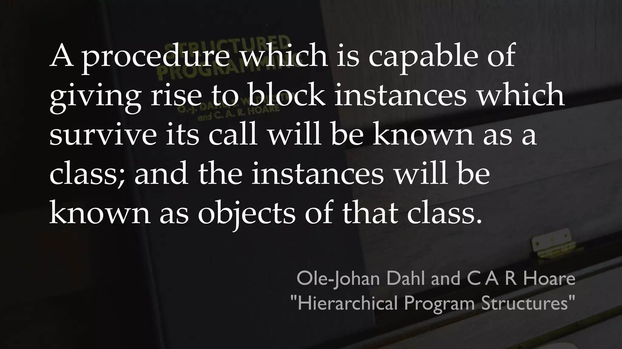 A procedure which is capable of
giving rise to block instances which
survive its call will be known as a
class; and the instances will be
known as objects of that class.
Ole-Johan Dahl and C A R Hoare
"Hierarchical Program Structures"
 